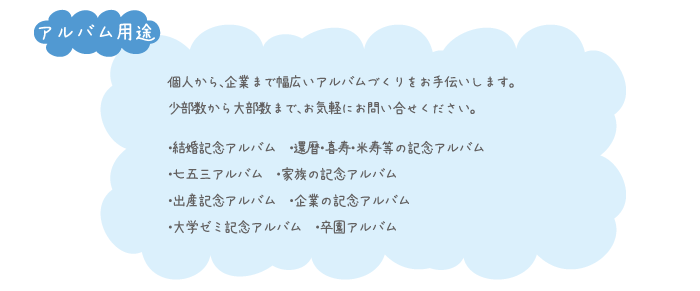 個人から、企業まで幅広いアルバムづくりをお手伝いします。 少部数から大部数まで、お気軽にお問い合せください。・結婚記念アルバム　・還暦・喜寿・米寿等の記念アルバム
・七五三アルバム　・家族の記念アルバム
・出産記念アルバム　・企業の記念アルバム
・大学ゼミ記念アルバム　・卒園アルバム
