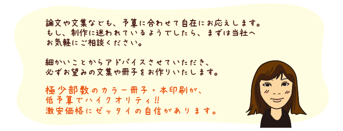 論文や文集なども、予算に合わせて自在にお応えします。もし、制作に迷われているようでしたら、まずは当社へお気軽にご相談ください。
細かいことからアドバイスさせていただき、必ずお望みの文集や冊子をお作りいたします。
極少部数のカラー冊子・本印刷が、低予算でハイクオリティ!!
激安価格にゼッタイの自信があります。